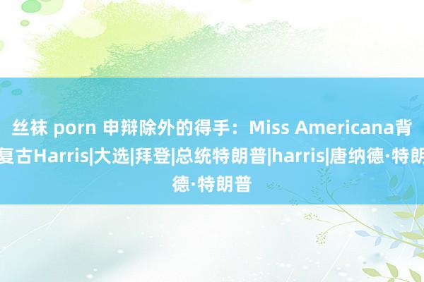 丝袜 porn 申辩除外的得手：Miss Americana背书复古Harris|大选|拜登|总统特朗普|harris|唐纳德·特朗普