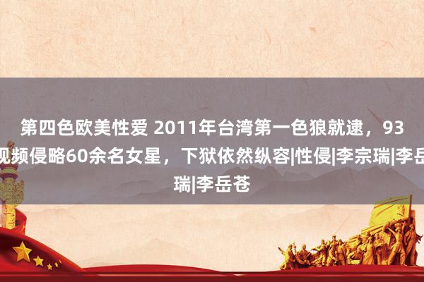 第四色欧美性爱 2011年台湾第一色狼就逮，93段视频侵略60余名女星，下狱依然纵容|性侵|李宗瑞|李岳苍