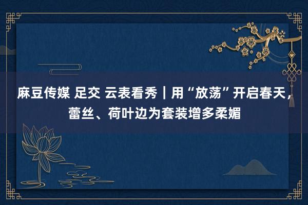 麻豆传媒 足交 云表看秀｜用“放荡”开启春天，蕾丝、荷叶边为套装增多柔媚